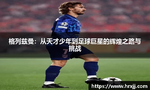 格列兹曼:从天才少年到足球巨星的辉煌之路与挑战